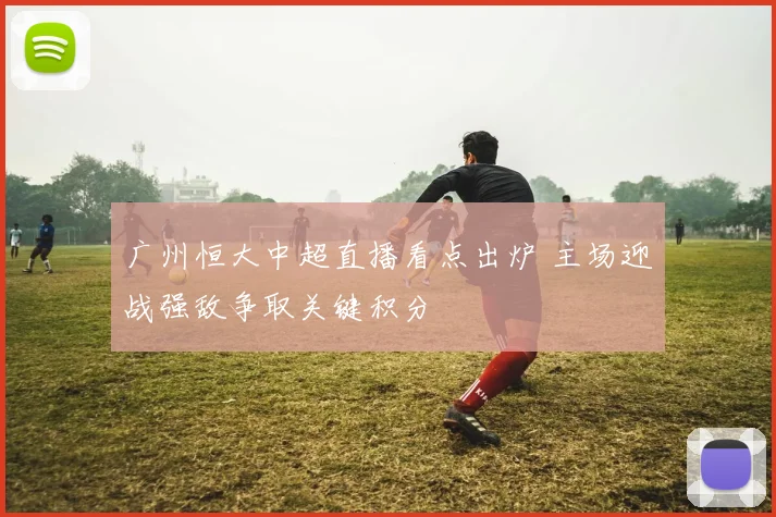 广州恒大中超直播看点出炉 主场迎战强敌争取关键积分