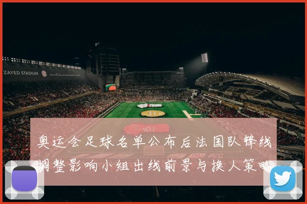 奥运会足球名单公布后法国队锋线调整影响小组出线前景与换人策略