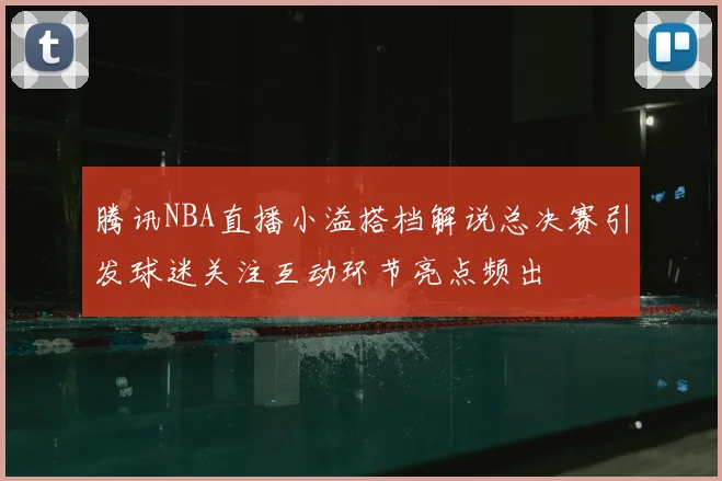 腾讯NBA直播小溢搭档解说总决赛引发球迷关注互动环节亮点频出