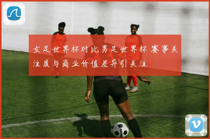 女足世界杯对比男足世界杯 赛事关注度与商业价值差异引关注