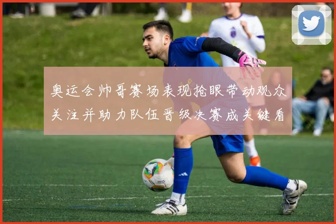 奥运会帅哥赛场表现抢眼带动观众关注并助力队伍晋级决赛成关键看点