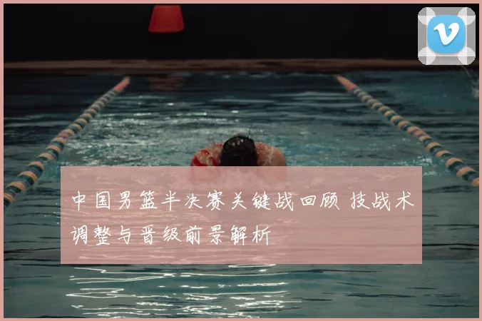 中国男篮半决赛关键战回顾 技战术调整与晋级前景解析