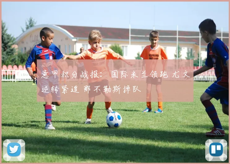 意甲积分战报：国际米兰领跑 尤文逆转紧追 那不勒斯掉队