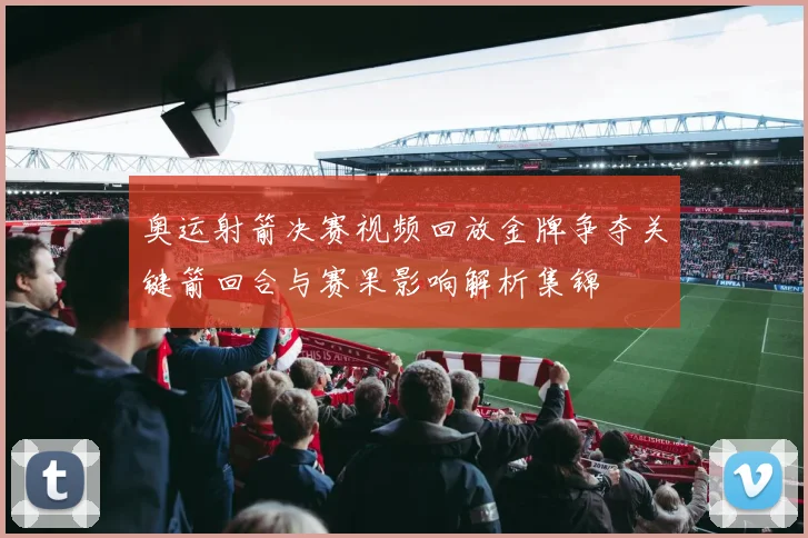 奥运射箭决赛视频回放金牌争夺关键箭回合与赛果影响解析集锦
