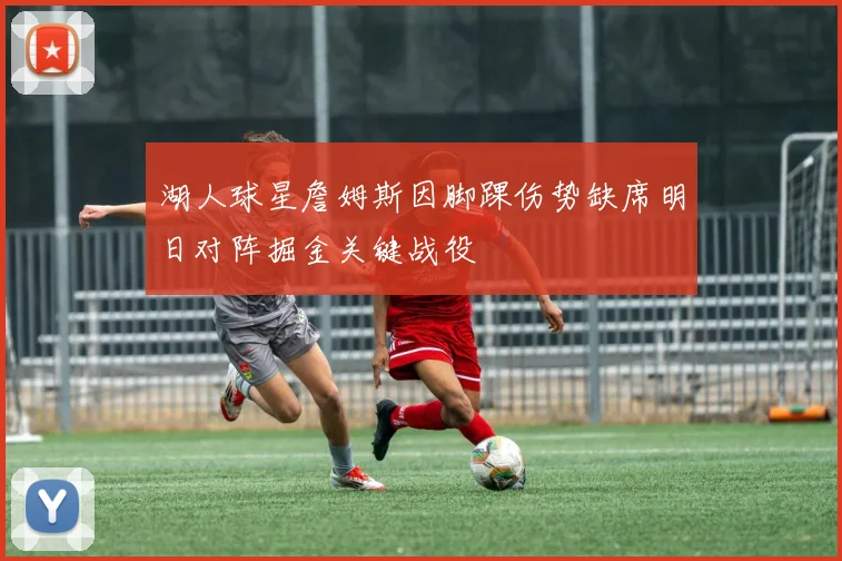 湖人球星詹姆斯因脚踝伤势缺席明日对阵掘金关键战役