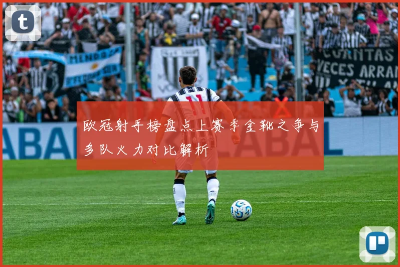 欧冠射手榜盘点上赛季金靴之争与多队火力对比解析