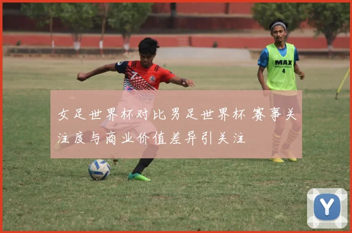 女足世界杯对比男足世界杯 赛事关注度与商业价值差异引关注