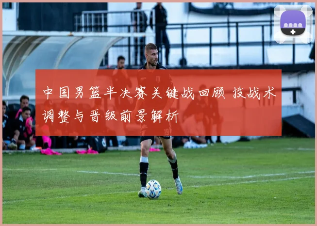 中国男篮半决赛关键战回顾 技战术调整与晋级前景解析