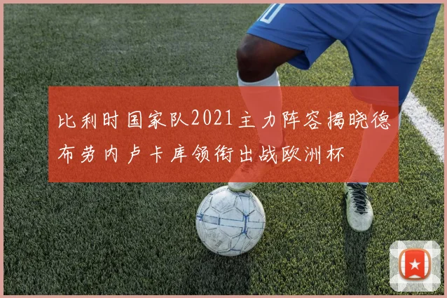 比利时国家队2021主力阵容揭晓德布劳内卢卡库领衔出战欧洲杯
