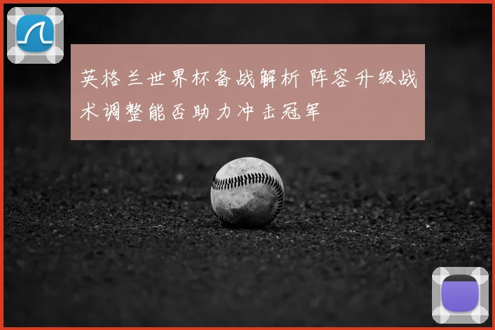 英格兰世界杯备战解析 阵容升级战术调整能否助力冲击冠军
