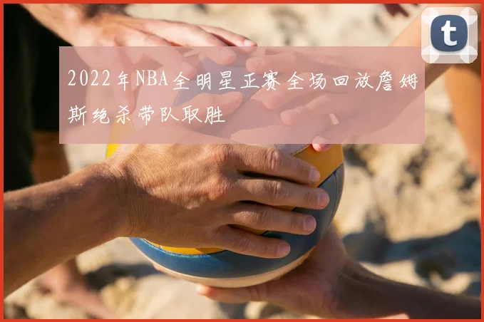 2022年NBA全明星正赛全场回放詹姆斯绝杀带队取胜