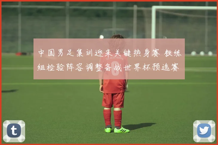 中国男足集训迎来关键热身赛 教练组检验阵容调整备战世界杯预选赛