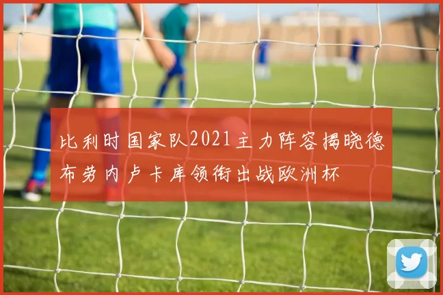 比利时国家队2021主力阵容揭晓德布劳内卢卡库领衔出战欧洲杯