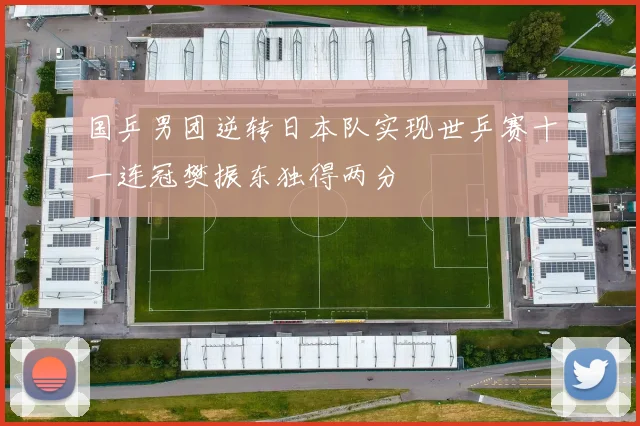 国乒男团逆转日本队实现世乒赛十一连冠樊振东独得两分