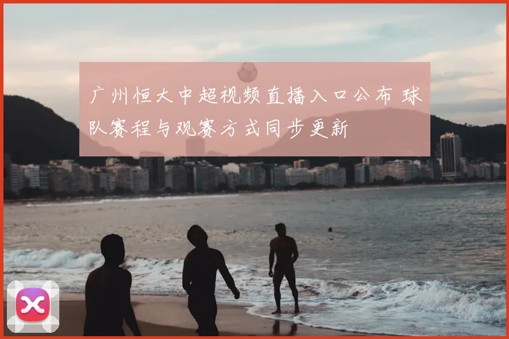 广州恒大中超视频直播入口公布 球队赛程与观赛方式同步更新