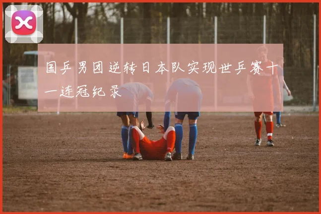 国乒男团逆转日本队实现世乒赛十一连冠纪录