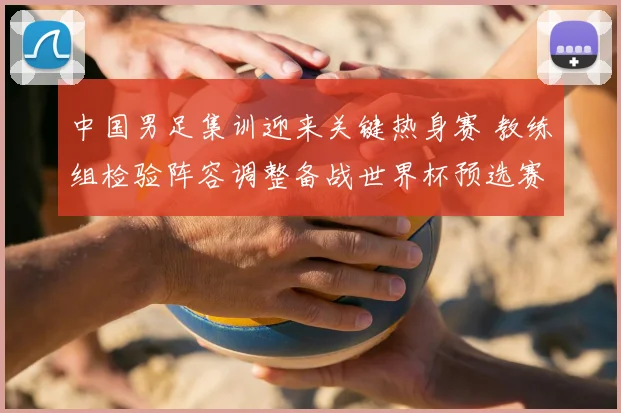 中国男足集训迎来关键热身赛 教练组检验阵容调整备战世界杯预选赛