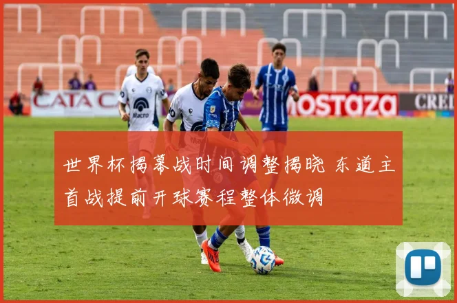 世界杯揭幕战时间调整揭晓 东道主首战提前开球赛程整体微调