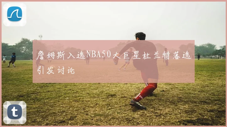 詹姆斯入选NBA50大巨星杜兰特落选引发讨论