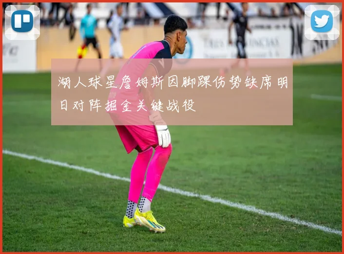 湖人球星詹姆斯因脚踝伤势缺席明日对阵掘金关键战役