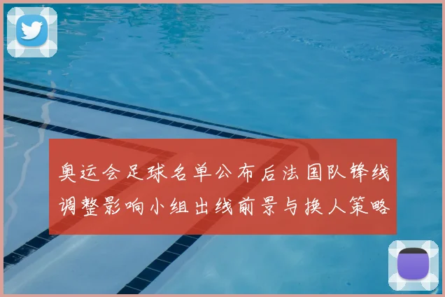 奥运会足球名单公布后法国队锋线调整影响小组出线前景与换人策略