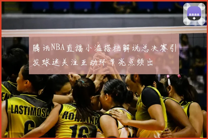 腾讯NBA直播小溢搭档解说总决赛引发球迷关注互动环节亮点频出