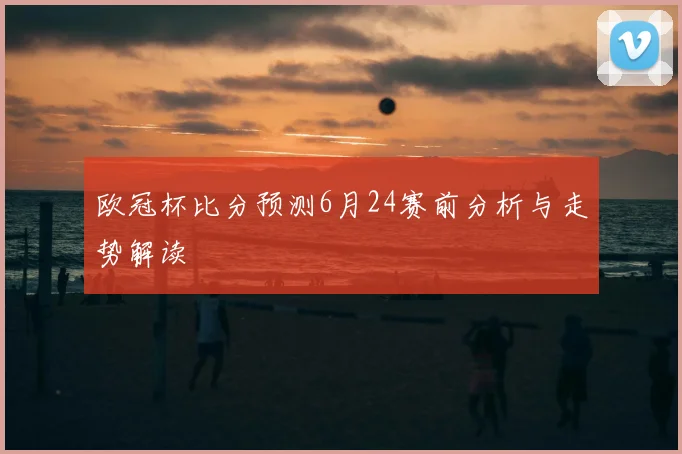 欧冠杯比分预测6月24赛前分析与走势解读