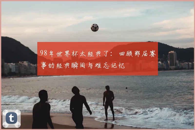 98年世界杯太经典了:回顾那届赛事的经典瞬间与难忘记忆