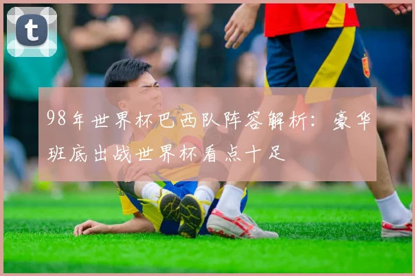98年世界杯巴西队阵容解析:豪华班底出战世界杯看点十足
