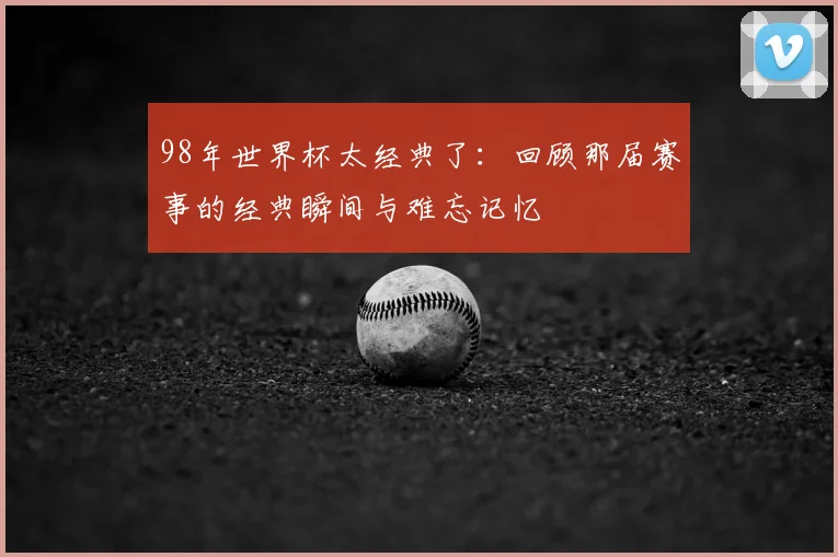 98年世界杯太经典了:回顾那届赛事的经典瞬间与难忘记忆