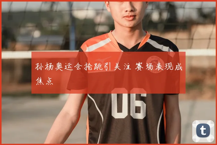 孙杨奥运会抢跳引关注 赛场表现成焦点